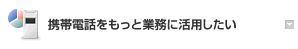 携帯電話をもっと業務に活用したい 