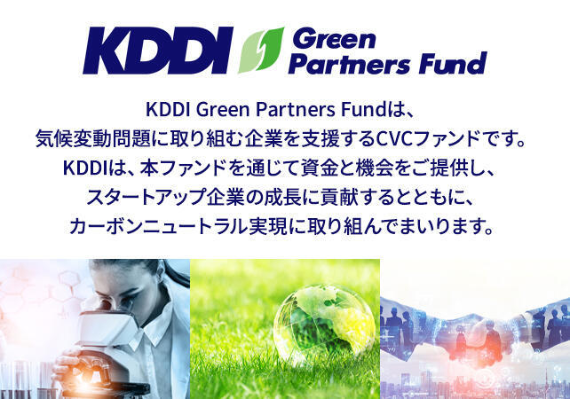 KDDI Green Partners Fundは、気候変動問題に取り組む企業を支援するCVCファンドです。KDDIは、本ファンドを通じて資金と機会をご提供し、スタートアップ企業の成長に貢献するとともに、カーボンニュートラル実現に取り組んでまいります。