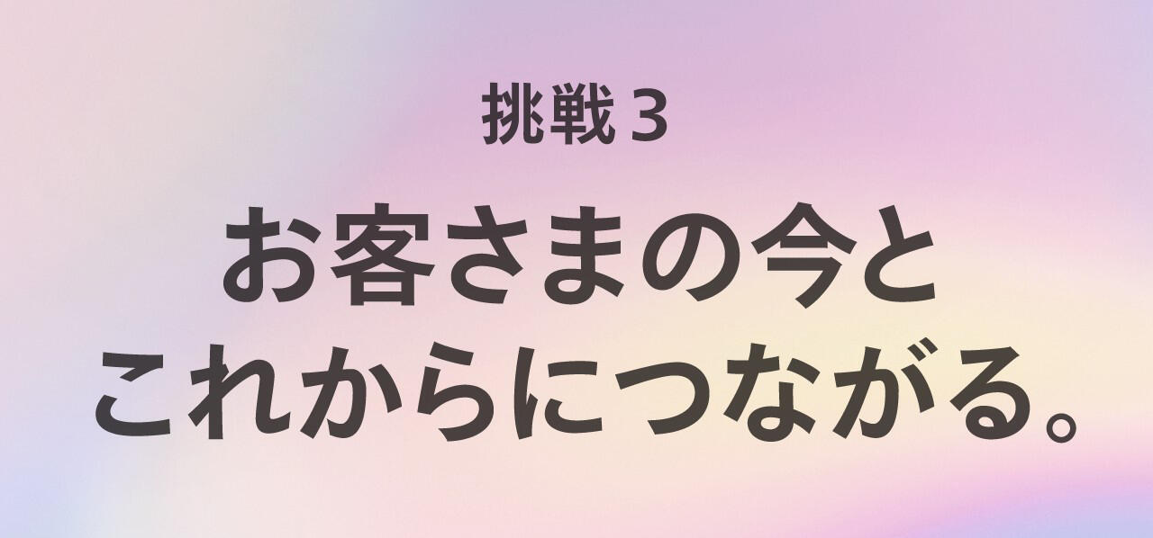 お客さまの今とこれからにつながる。