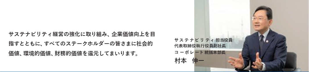サステナビリティ経営の強化に取り組み、企業価値向上を目指すとともに、すべてのステークホルダーの皆さまに社会的価値、環境的価値、財務的価値を還元してまいります。
