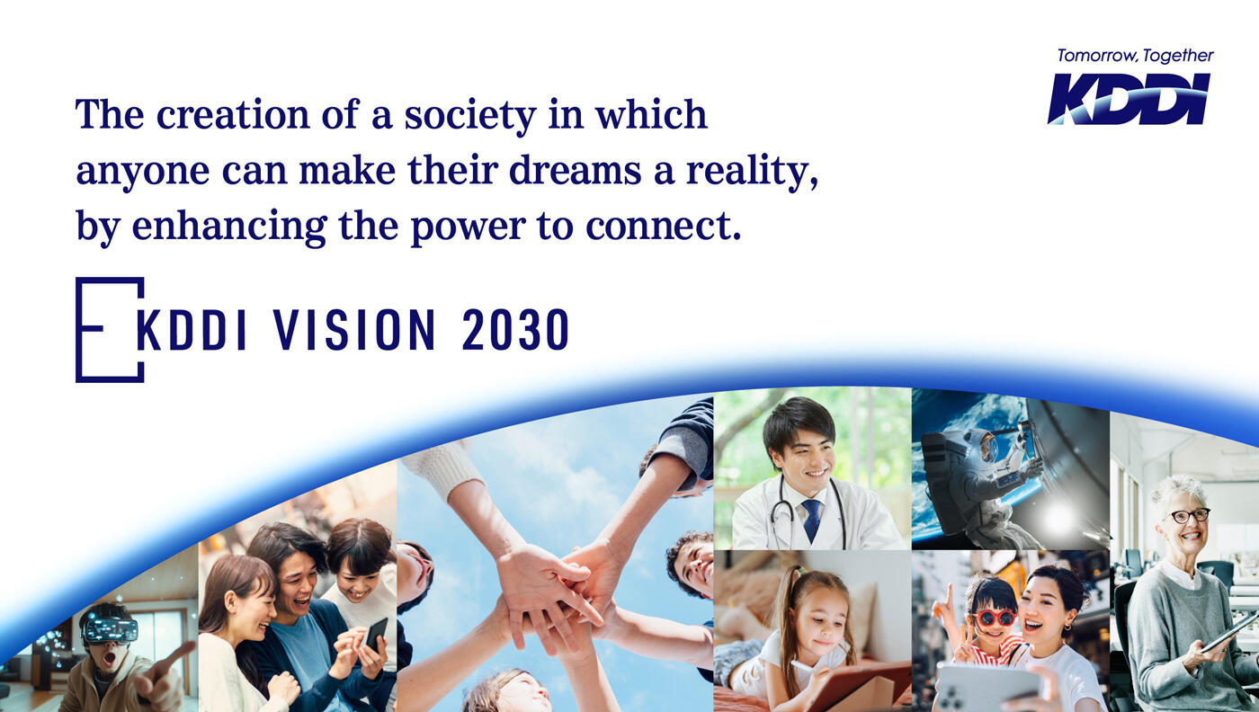The creation of a society in which anyone can make their dreams a reality, by enhancing the power to connect. KDDI VISION 2030