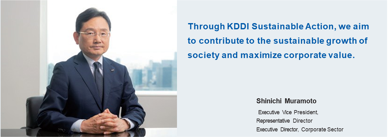Through KDDI Sustainable Action, we aim to contribute to the sustainable growth of society and maximize corporate value. Shinichi Muramoto Executive Vice President, Representative Director Executive Director, Corporate Sector