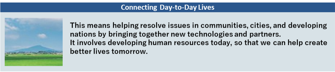 Connecting Day-to-Day Lives This means helping resolve issues in communities, cities, and developing nations by bringing together new technologies and partners. It involves developing human resources today, so that we can help create better lives tomorrow.