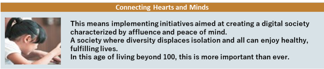 Connecting Hearts and Minds This means implementing initiatives aimed at creating a digital society characterized by affluence and peace of mind. A society where diversity displaces isolation and all can enjoy healthy, fulfilling lives. In this age of living beyond 100, this is more important than ever.