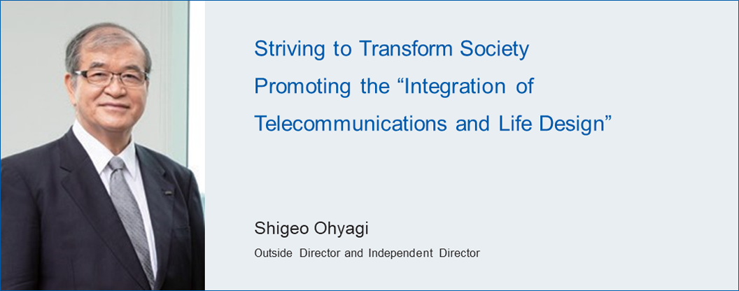Striving to Transform Society Promoting the Integration of Telecommunications and Life Design Shigeo Ohyagi Outside Director and Independent Director