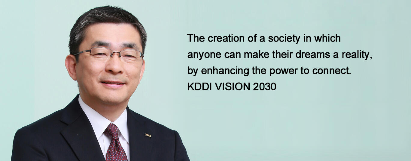 The creation of a society in which anyone can make their dreams a reality, by enhancing the power to connect. KDDI VISION 2030