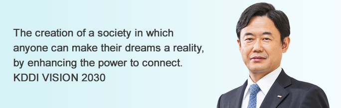 The creation of a society in which anyone can make their dreams a reality, by enhancing the power to connect. KDDI VISION 2030