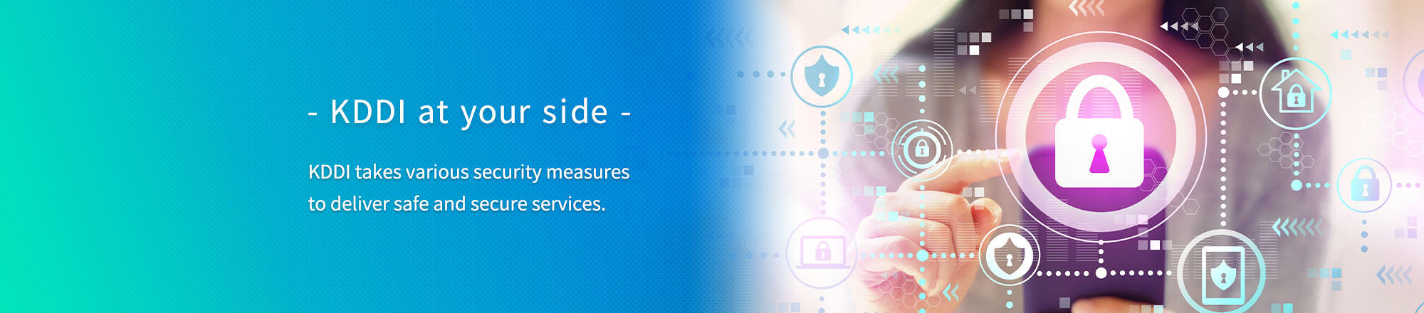 - KDDI at your side - KDDI takes various security measures to deliver safe and secure services.