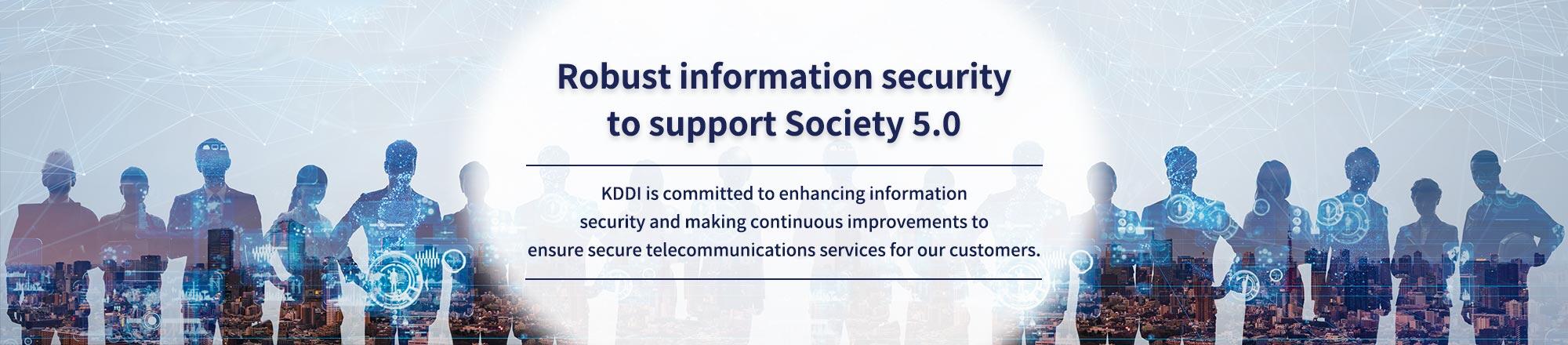 - Robust information security to support Society 5.0 - KDDI is committed to enhancing information security and making continuous improvements to ensure secure telecommunications services for our customers.