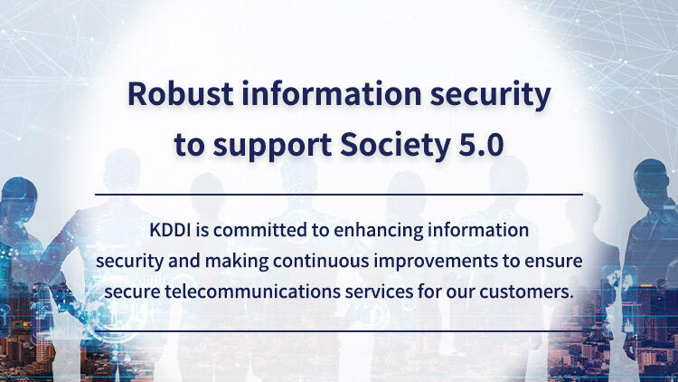- Robust information security to support Society 5.0 - KDDI is committed to enhancing information security and making continuous improvements to ensure secure telecommunications services for our customers.