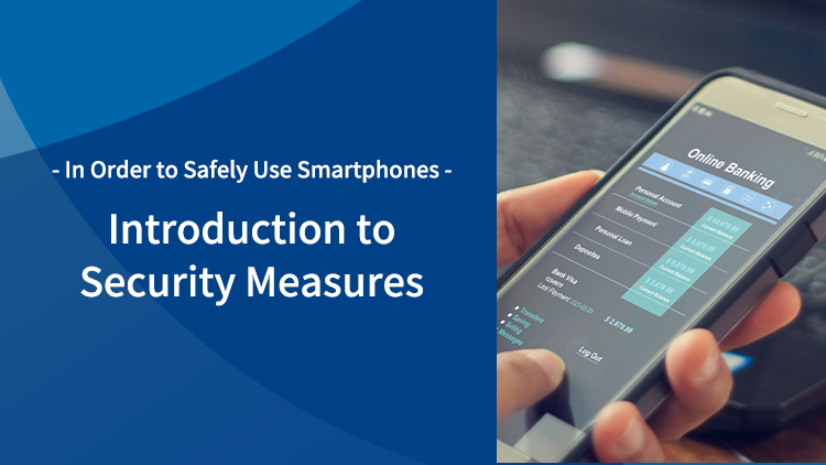- In Order to Safely Use Smartphones - Introduction to Security Measures