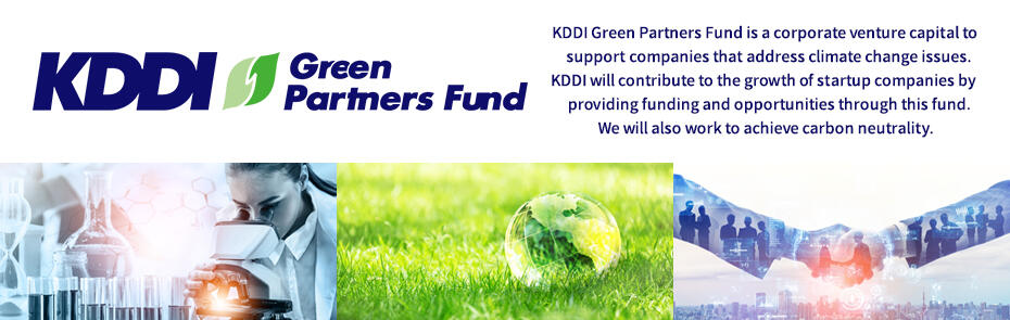 KDDI Green Partners Fund is a corporate venture capital to support companies that address climate change issues. KDDI will contribute to the growth of startup companies by providing funding and opportunities through this fund. We will also work to achieve carbon neutrality.