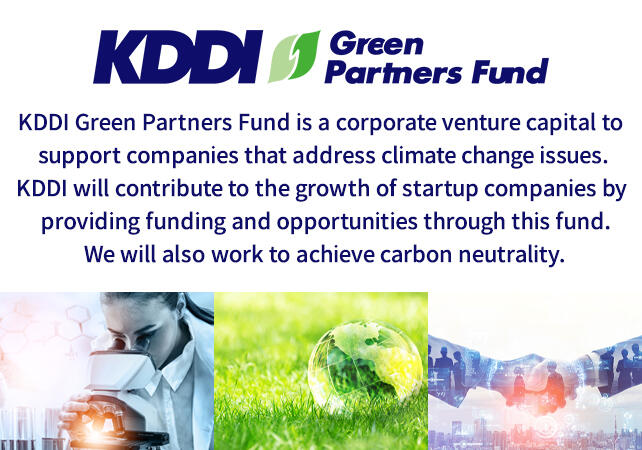 KDDI Green Partners Fund is a corporate venture capital to support companies that address climate change issues. KDDI will contribute to the growth of startup companies by providing funding and opportunities through this fund. We will also work to achieve carbon neutrality.