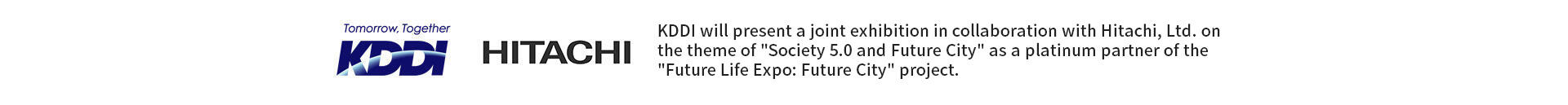 KDDI HITACHI KDDI will present a joint exhibition in collaboration with Hitachi, Ltd. on the theme of "Society 5.0 and Future City" as a platinum partner of the "Future Life Expo: Future City" project.
