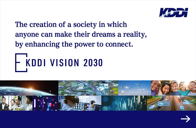 The creation of a society in which anyone can make their dreams a reality, by enhancing the power to connect. KDDI VISION 2030