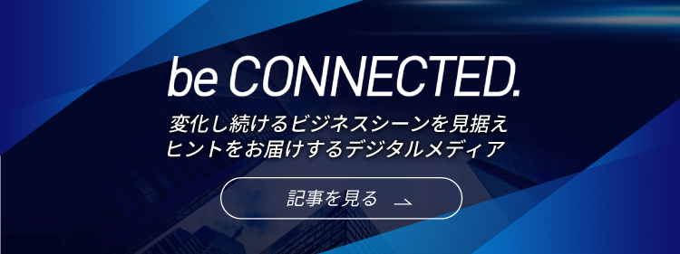 be CONNECTED.　変化し続けるビジネスシーンを見据えヒントをお届けするデジタルメディア　記事を見る