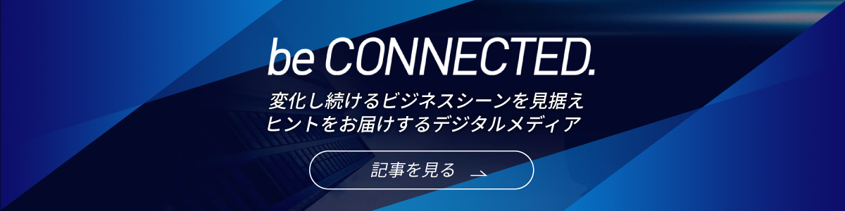 be CONNECTED.　変化し続けるビジネスシーンを見据えヒントをお届けするデジタルメディア　記事を見る
